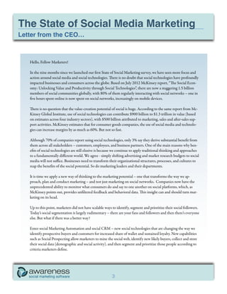 The State of Social Media Marketing
Letter from the CEO…



   Hello, Fellow Marketers!

   In the nine months since we launched our first State of Social Marketing survey, we have seen more focus and
   action around social media and social technologies. There is no doubt that social technologies have profoundly
   impacted businesses and consumers across the globe. Based on July 2012 McKinsey report, “The Social Econ-
   omy: Unlocking Value and Productivity through Social Technologies”, there are now a staggering 1.5 billion
   members of social communities globally, with 80% of them regularly interacting with social networks – one in
   five hours spent online is now spent on social networks, increasingly on mobile devices.

   There is no question that the value-creation potential of social is huge. According to the same report from Mc-
   Kinsey Global Institute, use of social technologies can contribute $900 billion to $1.3 trillion in value (based
   on estimates across four industry sectors), with $500 billion attributed to marketing, sales and after-sales sup-
   port activities. McKinsey estimates that for consumer goods companies, the use of social media and technolo-
   gies can increase margins by as much as 60%. But not so fast.

   Although 70% of companies report using social technologies, only 3% say they derive substantial benefit from
   them across all stakeholders – customers, employees, and business partners. One of the main reasons why ben-
   efits of social technologies are still elusive is because we continue to apply traditional thinking and approaches
   to a fundamentally different world. We agree - simply shifting advertising and market research budgets to social
   media will not suffice. Businesses need to transform their organizational structures, processes, and cultures to
   reap the benefits of the social potential. So do marketing leaders and their departments.

   It is time we apply a new way of thinking to the marketing potential – one that transforms the way we ap-
   proach, plan and conduct marketing – and not just marketing on social networks. Companies now have the
   unprecedented ability to monitor what consumers do and say to one another on social platforms, which, as
   McKinsey points out, provides unfiltered feedback and behavioral data. This insight can and should turn mar-
   keting on its head.

   Up to this point, marketers did not have scalable ways to identify, segment and prioritize their social followers.
   Today’s social segmentation is largely rudimentary – there are your fans and followers and then there’s everyone
   else. But what if there was a better way?

   Enter social Marketing Automation and social CRM – new social technologies that are changing the way we
   identify prospective buyers and customers for increased share of wallet and sustained loyalty. New capabilities
   such as Social Prospecting allow marketers to mine the social web, identify new likely buyers, collect and store
   their social data (demographic and social activity), and then segment and prioritize those people according to
   criteria marketers define.




                                                          3
 