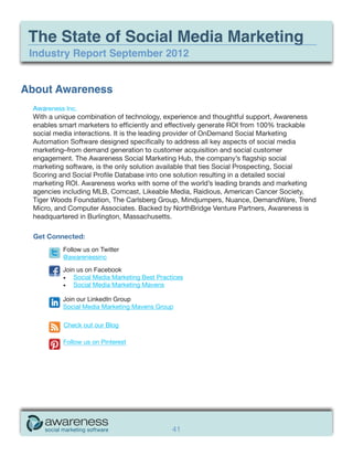 The State of Social Media Marketing
 Industry Report September 2012


About Awareness
 Awareness Inc.
 With a unique combination of technology, experience and thoughtful support, Awareness
 enables smart marketers to efficiently and effectively generate ROI from 100% trackable
 social media interactions. It is the leading provider of OnDemand Social Marketing
 Automation Software designed specifically to address all key aspects of social media
 marketing–from demand generation to customer acquisition and social customer
 engagement. The Awareness Social Marketing Hub, the company’s flagship social
 marketing software, is the only solution available that ties Social Prospecting, Social
 Scoring and Social Profile Database into one solution resulting in a detailed social
 marketing ROI. Awareness works with some of the world’s leading brands and marketing
 agencies including MLB, Comcast, Likeable Media, Raidious, American Cancer Society,
 Tiger Woods Foundation, The Carlsberg Group, Mindjumpers, Nuance, DemandWare, Trend
 Micro, and Computer Associates. Backed by NorthBridge Venture Partners, Awareness is
 headquartered in Burlington, Massachusetts.

  Get Connected:
          Follow us on Twitter
          @awarenessinc

          Join us on Facebook
          •	 Social Media Marketing Best Practices
          •	 Social Media Marketing Mavens

          Join our LinkedIn Group
          Social Media Marketing Mavens Group

          Check out our Blog

          Follow us on Pinterest




                                              41
 