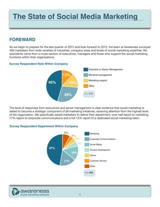 The State of Social Media Marketing


FOREWARD
As we begin to prepare for the last quarter of 2012 and look forward to 2013, the team at Awareness surveyed
469 marketers from wide varieties of industries, company sizes and levels of social marketing expertise. Re-
spondents came from a cross-section of executives, managers and those who support the social marketing
functions within their organizations.

Survey Respondent Role Within Company
                                                               Executive or Senior Management

                                          12%                  Mid-level management

                                                               Marketing support
                              45%              15%
                                                               Other



                                           28%             n = 413




The level of responses from executives and senior management is clear evidence that social marketing is
slated to become a strategic component of all marketing initiatives, receiving attention from the highest level
of the organization. We specifically asked marketers to define their department; over half report to marketing,
17% report to corporate communications and a full 15% report to a dedicated social marketing team.




                                                       5
 