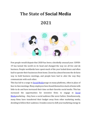 The State of Social Media
2021
Few people would dispute that 2020 has been a decidedly unusual year. COVID-
19 has turned the world on its head and changed the way we all live and do
business. People worldwide have spent much of the year locked down and often
had to operate their businesses from home. Zoom has almost become the de facto
way to hold business meetings, and people have had to alter the way they
communicate with each other.
This has led to a surge in Social Mediausage on many platforms, often in place of
face-to-face meetings.Many employeeshave found themselvesstuck at homewith
little to do and have increased their time on their favorite social media. This has
increased the opportunities for inventive firms to engage in Social
Mediamarketing – they have a social audience like never before. Simultaneously,
many firms have transferred their budget away from other marketing media,
deciding to follow their audience. It makes sense to shift yourmarketing energy to
 