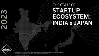 THE STATE OF
STARTUP
ECOSYSTEM:
INDIA x JAPAN
2023
A research and analysis by Ms. Sakshi Sharma, overseen and supervised by Joshua Flannery, CEO,
Innovation Dojo Japan LLC. Enquiries: joshua@innovationdojo.com.au
www.innovationdojo.com.au
 