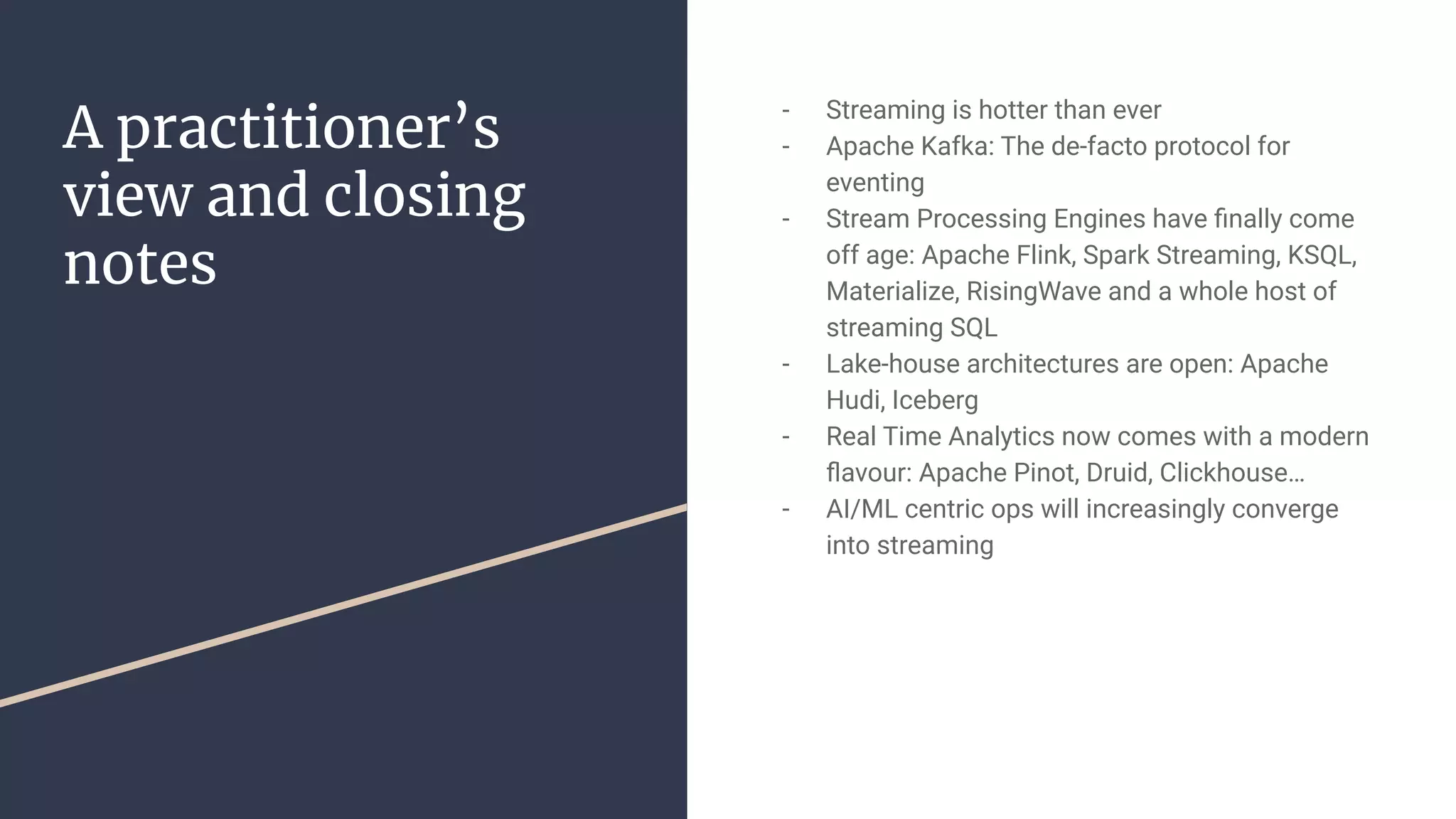- Streaming is hotter than ever
- Apache Kafka: The de-facto protocol for
eventing
- Stream Processing Engines have ﬁnally come
off age: Apache Flink, Spark Streaming, KSQL,
Materialize, RisingWave and a whole host of
streaming SQL
- Lake-house architectures are open: Apache
Hudi, Iceberg
- Real Time Analytics now comes with a modern
ﬂavour: Apache Pinot, Druid, Clickhouse…
- AI/ML centric ops will increasingly converge
into streaming
A practitioner’s
view and closing
notes
 