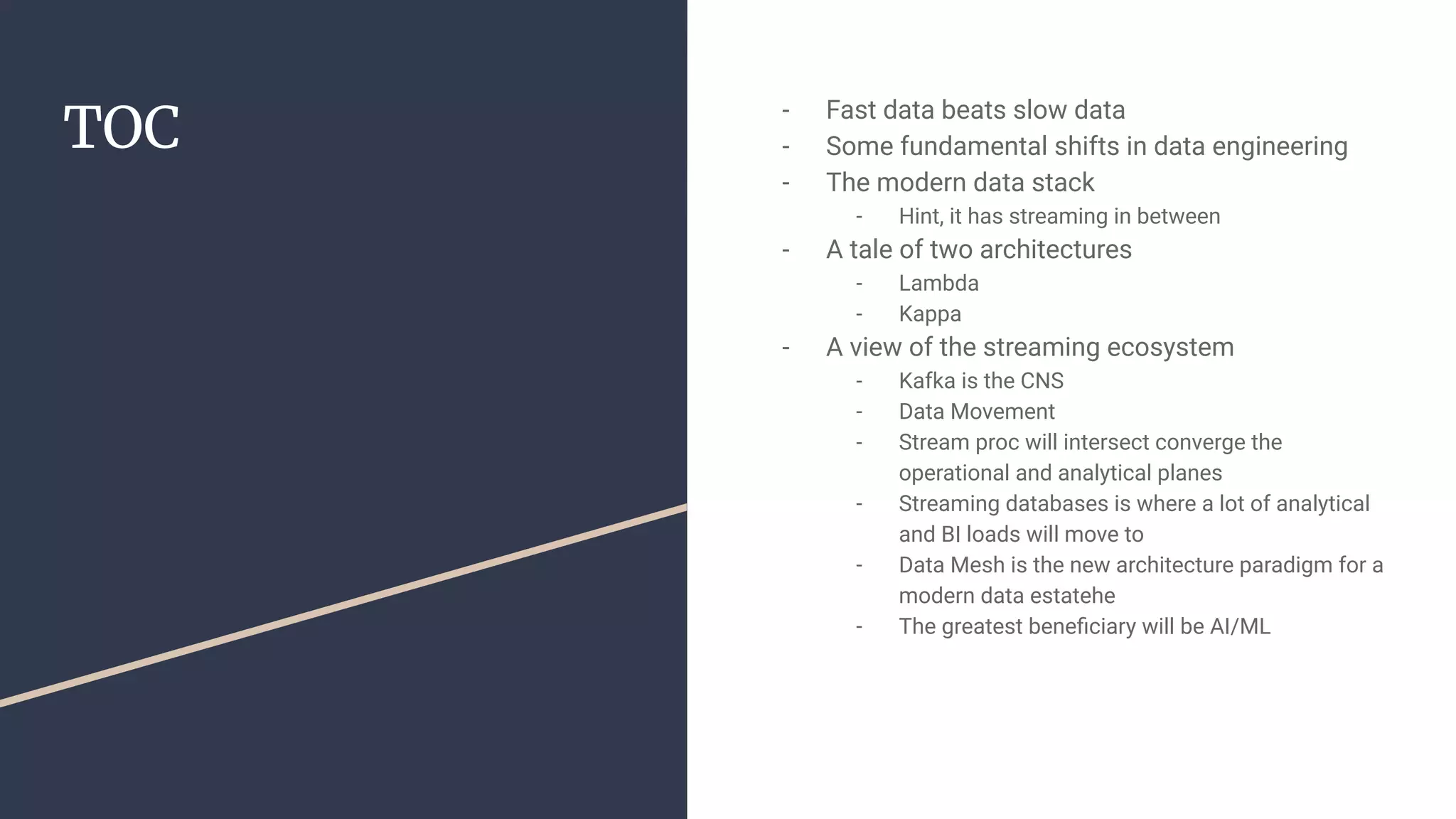 TOC
- Fast data beats slow data
- Some fundamental shifts in data engineering
- The modern data stack
- Hint, it has streaming in between
- A tale of two architectures
- Lambda
- Kappa
- A view of the streaming ecosystem
- Kafka is the CNS
- Data Movement
- Stream proc will intersect converge the
operational and analytical planes
- Streaming databases is where a lot of analytical
and BI loads will move to
- Data Mesh is the new architecture paradigm for a
modern data estatehe
- The greatest beneﬁciary will be AI/ML
 