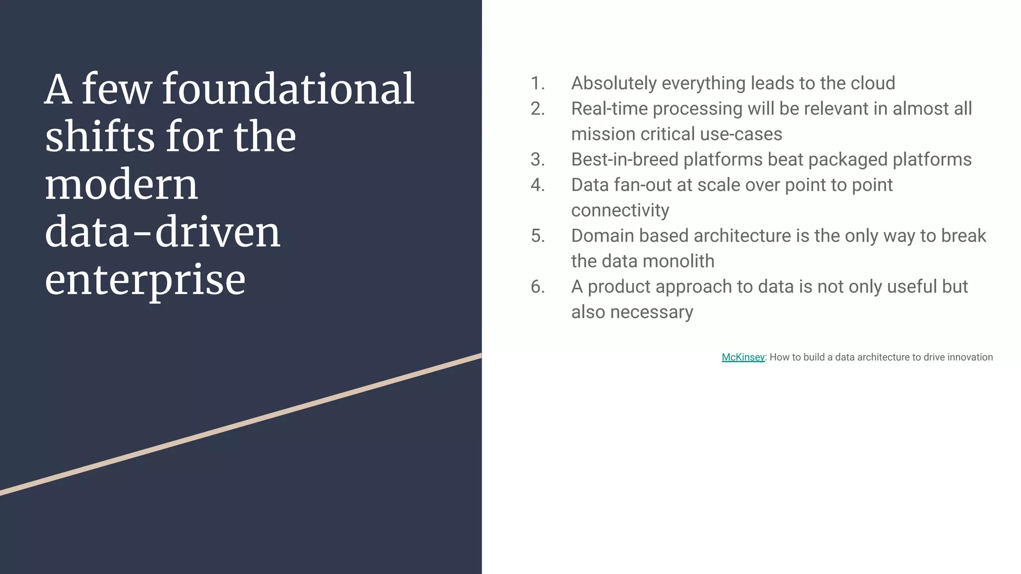 A few foundational
shifts for the
modern
data-driven
enterprise
1. Absolutely everything leads to the cloud
2. Real-time processing will be relevant in almost all
mission critical use-cases
3. Best-in-breed platforms beat packaged platforms
4. Data fan-out at scale over point to point
connectivity
5. Domain based architecture is the only way to break
the data monolith
6. A product approach to data is not only useful but
also necessary
McKinsey: How to build a data architecture to drive innovation
 