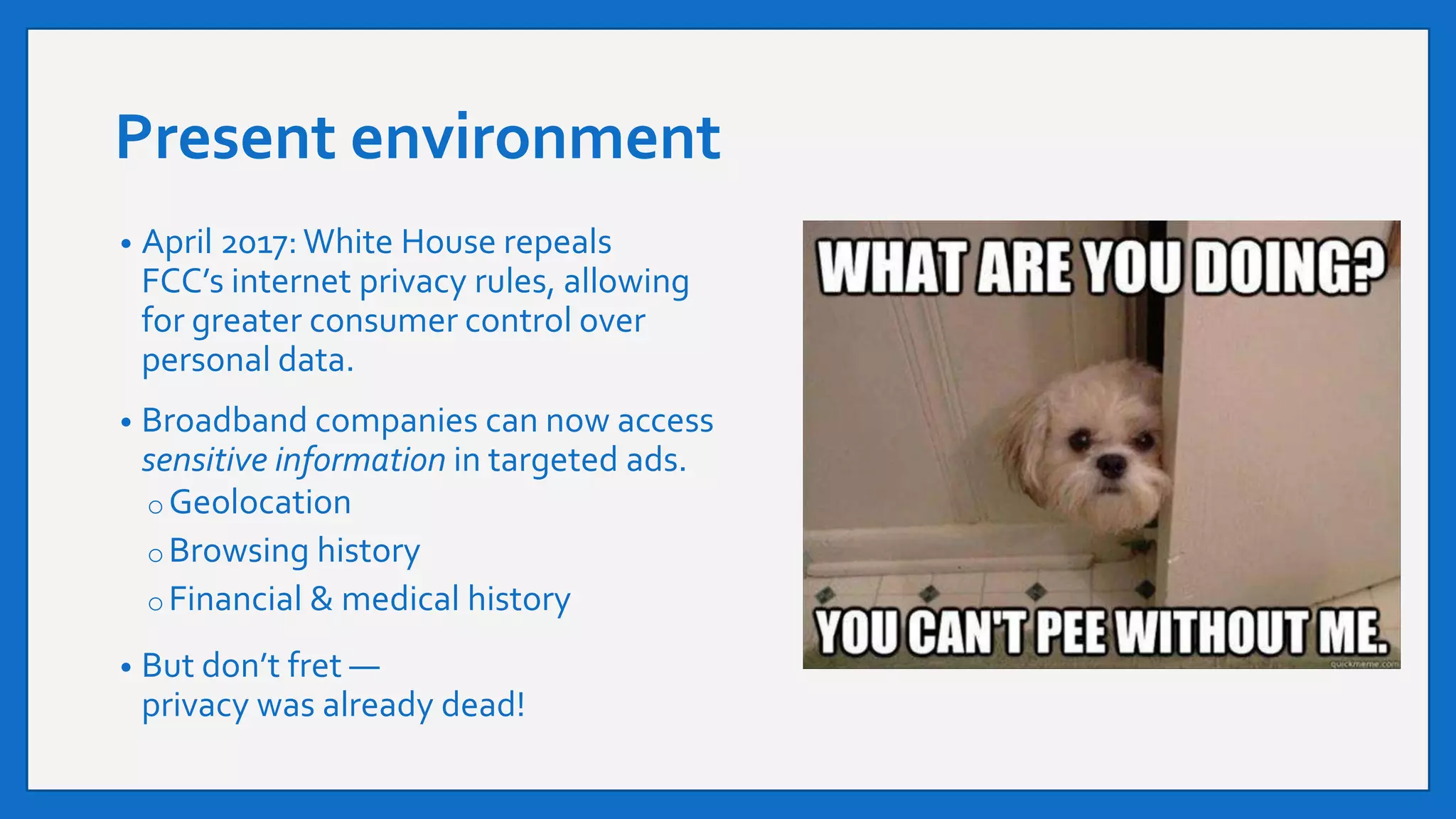 Present environment
• April 2017:White House repeals
FCC’s internet privacy rules, allowing
for greater consumer control over
personal data.
• Broadband companies can now access
sensitive information in targeted ads.
o Geolocation
o Browsing history
o Financial & medical history
• But don’t fret —
privacy was already dead!
 
