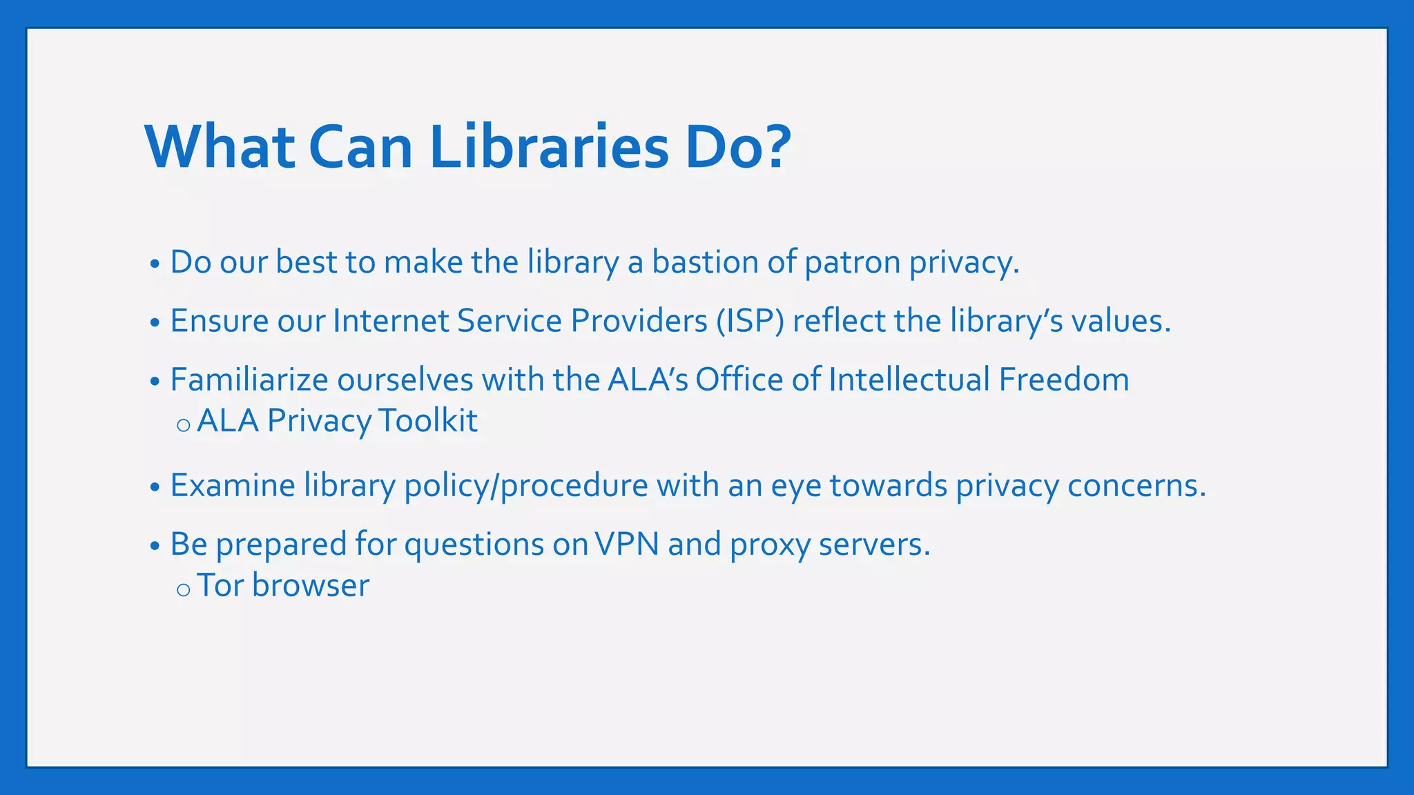 What Can Libraries Do?
• Do our best to make the library a bastion of patron privacy.
• Ensure our Internet Service Providers (ISP) reflect the library’s values.
• Familiarize ourselves with the ALA’s Office of Intellectual Freedom
oALA PrivacyToolkit
• Examine library policy/procedure with an eye towards privacy concerns.
• Be prepared for questions onVPN and proxy servers.
oTor browser
 