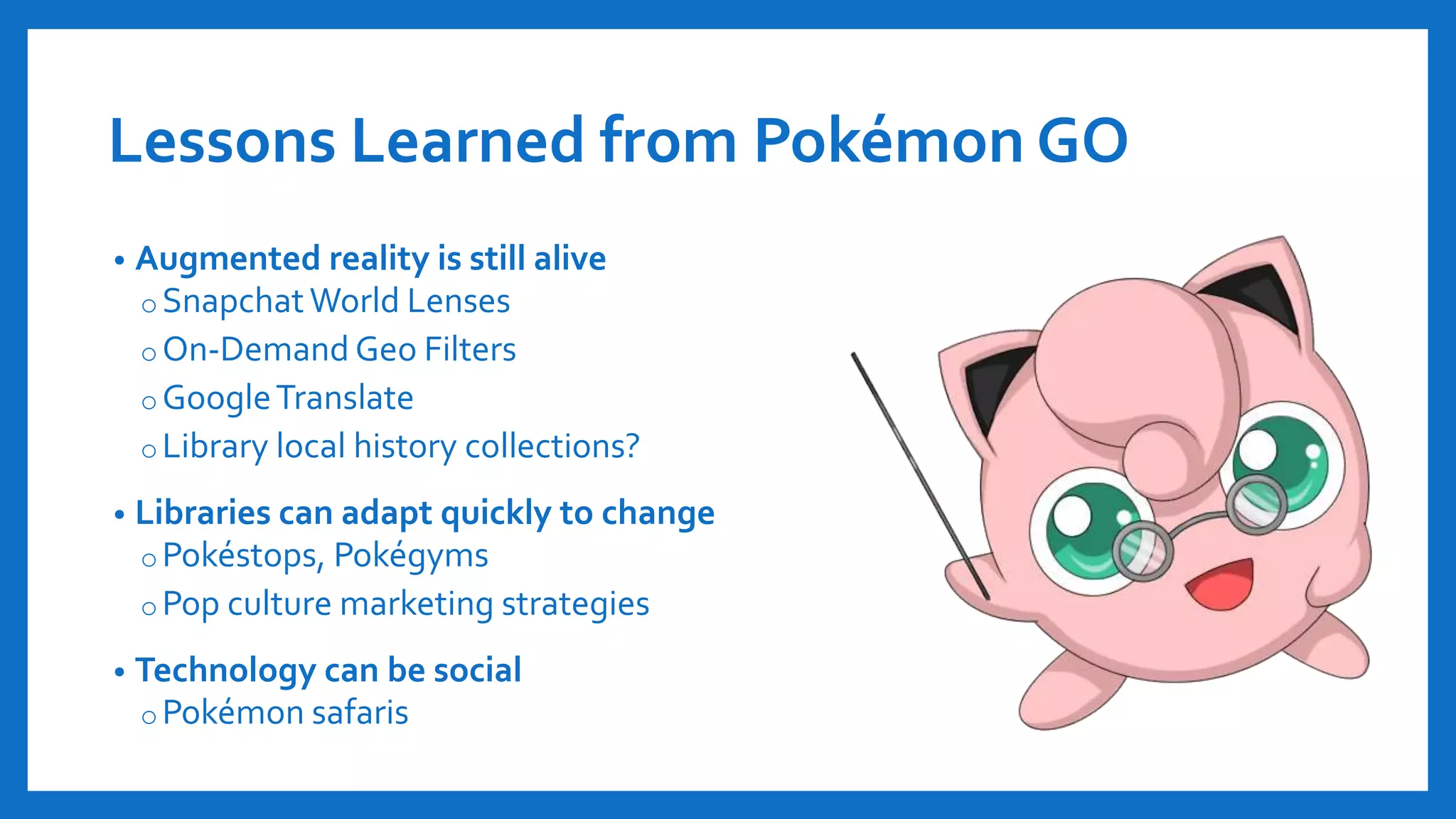 Lessons Learned from Pokémon GO
• Augmented reality is still alive
o SnapchatWorld Lenses
o On-Demand Geo Filters
o GoogleTranslate
o Library local history collections?
• Libraries can adapt quickly to change
oPokéstops, Pokégyms
o Pop culture marketing strategies
• Technology can be social
o Pokémon safaris
 
