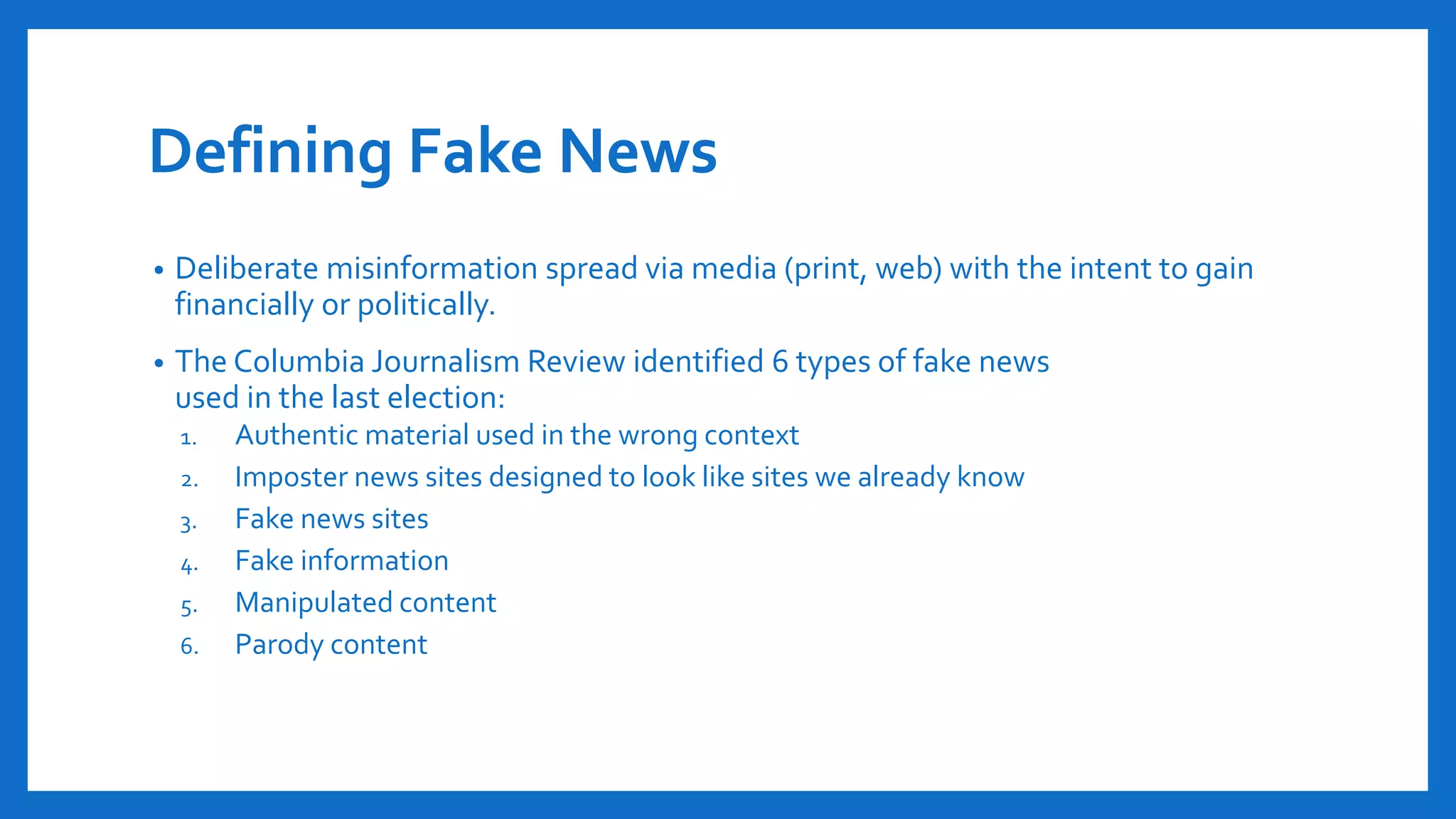 Defining Fake News
• Deliberate misinformation spread via media (print, web) with the intent to gain
financially or politically.
• The Columbia Journalism Review identified 6 types of fake news
used in the last election:
1. Authentic material used in the wrong context
2. Imposter news sites designed to look like sites we already know
3. Fake news sites
4. Fake information
5. Manipulated content
6. Parody content
 