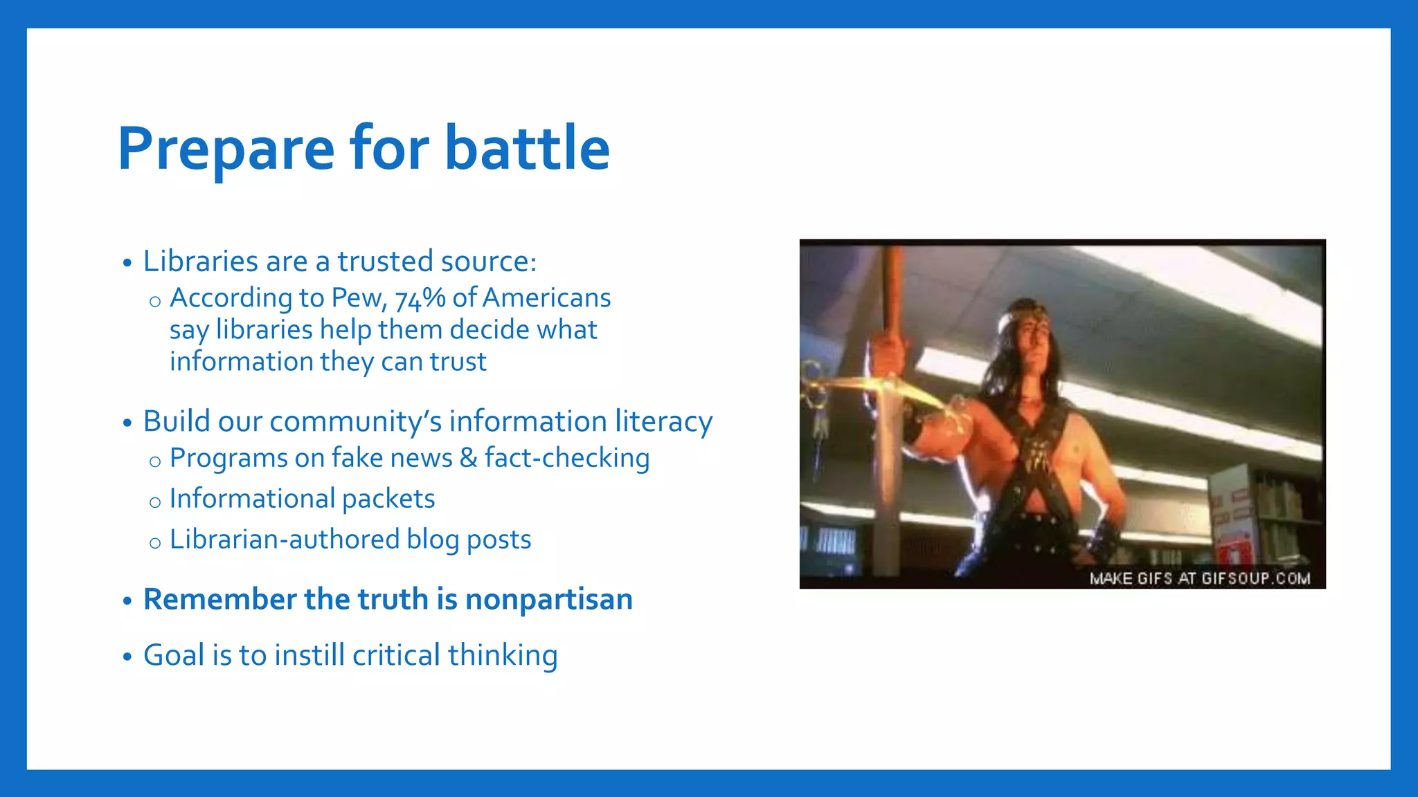 Prepare for battle
• Libraries are a trusted source:
o According to Pew, 74% ofAmericans
say libraries help them decide what
information they can trust
• Build our community’s information literacy
o Programs on fake news & fact-checking
o Informational packets
o Librarian-authored blog posts
• Remember the truth is nonpartisan
• Goal is to instill critical thinking
 
