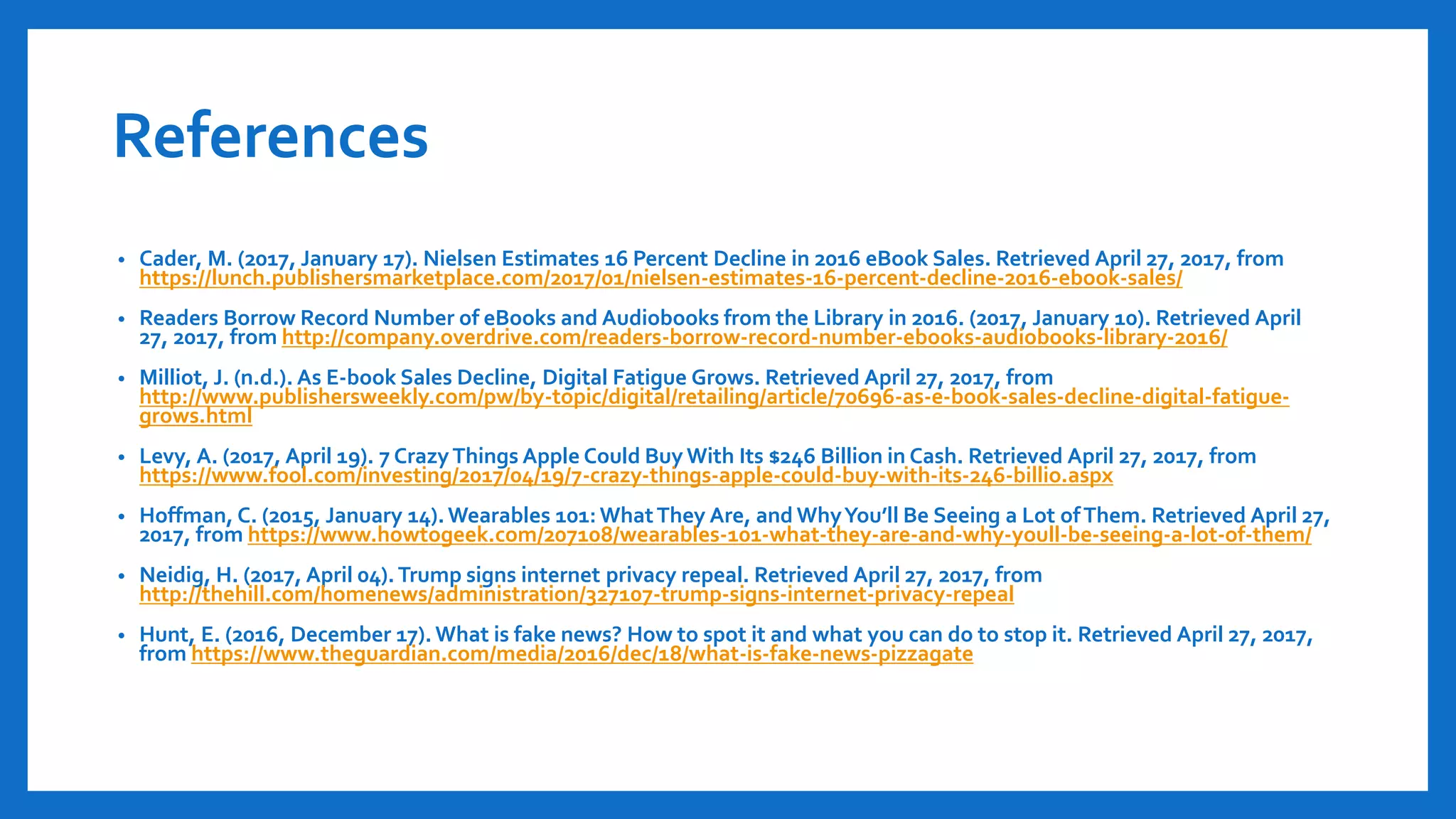References
• Cader, M. (2017, January 17). Nielsen Estimates 16 Percent Decline in 2016 eBook Sales. Retrieved April 27, 2017, from
https://lunch.publishersmarketplace.com/2017/01/nielsen-estimates-16-percent-decline-2016-ebook-sales/
• Readers Borrow Record Number of eBooks and Audiobooks from the Library in 2016. (2017, January 10). Retrieved April
27, 2017, from http://company.overdrive.com/readers-borrow-record-number-ebooks-audiobooks-library-2016/
• Milliot, J. (n.d.). As E-book Sales Decline, Digital Fatigue Grows. Retrieved April 27, 2017, from
http://www.publishersweekly.com/pw/by-topic/digital/retailing/article/70696-as-e-book-sales-decline-digital-fatigue-
grows.html
• Levy, A. (2017, April 19). 7 CrazyThings Apple Could Buy With Its $246 Billion in Cash. Retrieved April 27, 2017, from
https://www.fool.com/investing/2017/04/19/7-crazy-things-apple-could-buy-with-its-246-billio.aspx
• Hoffman, C. (2015, January 14).Wearables 101: WhatThey Are, and WhyYou’ll Be Seeing a Lot ofThem. Retrieved April 27,
2017, from https://www.howtogeek.com/207108/wearables-101-what-they-are-and-why-youll-be-seeing-a-lot-of-them/
• Neidig, H. (2017, April 04).Trump signs internet privacy repeal. Retrieved April 27, 2017, from
http://thehill.com/homenews/administration/327107-trump-signs-internet-privacy-repeal
• Hunt, E. (2016, December 17). What is fake news? How to spot it and what you can do to stop it. Retrieved April 27, 2017,
from https://www.theguardian.com/media/2016/dec/18/what-is-fake-news-pizzagate
 