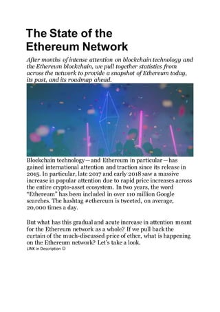 The State of the
Ethereum Network
After months of intense attention on blockchain technology and
the Ethereum blockchain, we pull together statistics from
across the network to provide a snapshot of Ethereum today,
its past, and its roadmap ahead.
Blockchain technology — and Ethereum in particular — has
gained international attention and traction since its release in
2015. In particular, late 2017 and early 2018 saw a massive
increase in popular attention due to rapid price increases across
the entire crypto-asset ecosystem. In two years, the word
“Ethereum” has been included in over 110 million Google
searches. The hashtag #ethereum is tweeted, on average,
20,000 times a day.
But what has this gradual and acute increase in attention meant
for the Ethereum network as a whole? If we pull back the
curtain of the much-discussed price of ether, what is happening
on the Ethereum network? Let’s take a look.
LINK in Description 
 