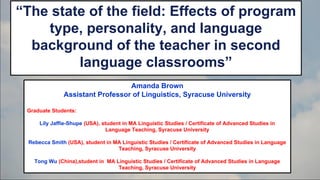 “The state of the field: Effects of program
type, personality, and language
background of the teacher in second
language classrooms”
Amanda Brown
Assistant Professor of Linguistics, Syracuse University
Graduate Students:
Lily Jaffie-Shupe (USA), student in MA Linguistic Studies / Certificate of Advanced Studies in
Language Teaching, Syracuse University
Rebecca Smith (USA), student in MA Linguistic Studies / Certificate of Advanced Studies in Language
Teaching, Syracuse University
Tong Wu (China),student in MA Linguistic Studies / Certificate of Advanced Studies in Language
Teaching, Syracuse University

 