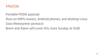 Mettle
Portable POSIX payload
Runs on MIPS routers, Android phones, and desktop Linux
Uses Meterpreter protocol
Brent and Adam will cover this more Sunday at 13:00
16
 