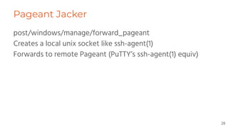Pageant Jacker
post/windows/manage/forward_pageant
Creates a local unix socket like ssh-agent(1)
Forwards to remote Pageant (PuTTY’s ssh-agent(1) equiv)
28
 