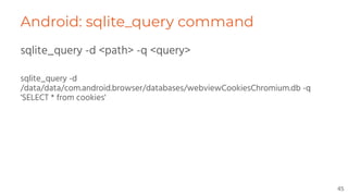Android: sqlite_query command
sqlite_query -d <path> -q <query>
sqlite_query -d
/data/data/com.android.browser/databases/webviewCookiesChromium.db -q
'SELECT * from cookies'
45
 