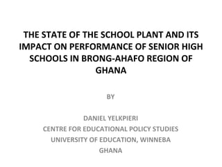 THE STATE OF THE SCHOOL PLANT AND ITS IMPACT ON PERFORMANCE OF SENIOR HIGH SCHOOLS IN BRONG-AHAFO REGION OF GHANA BY DANIEL YELKPIERI CENTRE FOR EDUCATIONAL POLICY STUDIES UNIVERSITY OF EDUCATION, WINNEBA GHANA 