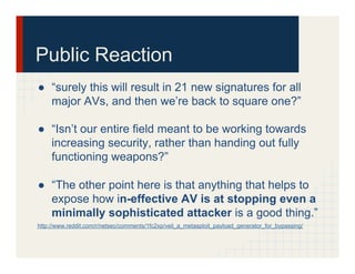 Public Reaction
●  “surely this will result in 21 new signatures for all
major AVs, and then we’re back to square one?”
●  “Isn’t our entire field meant to be working towards
increasing security, rather than handing out fully
functioning weapons?”
●  “The other point here is that anything that helps to
expose how in-effective AV is at stopping even a
minimally sophisticated attacker is a good thing.”
http://www.reddit.com/r/netsec/comments/1fc2xp/veil_a_metasploit_payload_generator_for_bypassing/
 
