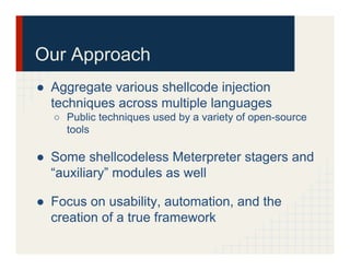 Our Approach
●  Aggregate various shellcode injection
techniques across multiple languages
○  Public techniques used by a variety of open-source
tools
●  Some shellcodeless Meterpreter stagers and
“auxiliary” modules as well
●  Focus on usability, automation, and the
creation of a true framework
 
