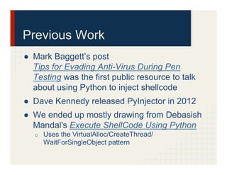 Previous Work
●  Mark Baggett’s post
Tips for Evading Anti-Virus During Pen
Testing was the first public resource to talk
about using Python to inject shellcode
●  Dave Kennedy released PyInjector in 2012
●  We ended up mostly drawing from Debasish
Mandal's Execute ShellCode Using Python
o  Uses the VirtualAlloc/CreateThread/
WaitForSingleObject pattern
 