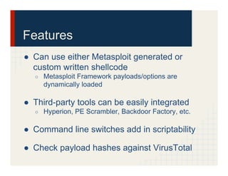 Features
●  Can use either Metasploit generated or
custom written shellcode
○  Metasploit Framework payloads/options are
dynamically loaded
●  Third-party tools can be easily integrated
○  Hyperion, PE Scrambler, Backdoor Factory, etc.
●  Command line switches add in scriptability
●  Check payload hashes against VirusTotal
 