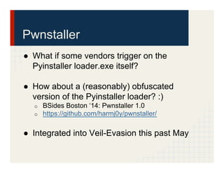 Pwnstaller
●  What if some vendors trigger on the
Pyinstaller loader.exe itself?
●  How about a (reasonably) obfuscated
version of the Pyinstaller loader? :)
o  BSides Boston ‘14: Pwnstaller 1.0
o  https://github.com/harmj0y/pwnstaller/
●  Integrated into Veil-Evasion this past May
 