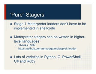 “Pure” Stagers
●  Stage 1 Meterpreter loaders don’t have to be
implemented in shellcode
●  Meterpreter stagers can be written in higher-
level languages
o  Thanks Raffi!
https://github.com/rsmudge/metasploit-loader
●  Lots of varieties in Python, C, PowerShell,
C# and Ruby
 