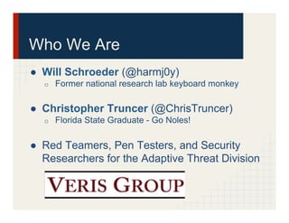 Who We Are
●  Will Schroeder (@harmj0y)
o  Former national research lab keyboard monkey
●  Christopher Truncer (@ChrisTruncer)
o  Florida State Graduate - Go Noles!
●  Red Teamers, Pen Testers, and Security
Researchers for the Adaptive Threat Division
 