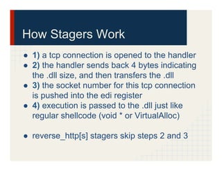 How Stagers Work
●  1) a tcp connection is opened to the handler
●  2) the handler sends back 4 bytes indicating
the .dll size, and then transfers the .dll
●  3) the socket number for this tcp connection
is pushed into the edi register
●  4) execution is passed to the .dll just like
regular shellcode (void * or VirtualAlloc)
●  reverse_http[s] stagers skip steps 2 and 3
 