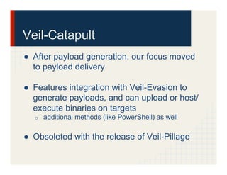 ●  After payload generation, our focus moved
to payload delivery
●  Features integration with Veil-Evasion to
generate payloads, and can upload or host/
execute binaries on targets
o  additional methods (like PowerShell) as well
●  Obsoleted with the release of Veil-Pillage
Veil-Catapult
 