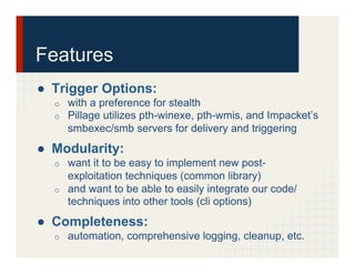 Features
●  Trigger Options:
o  with a preference for stealth
o  Pillage utilizes pth-winexe, pth-wmis, and Impacket’s
smbexec/smb servers for delivery and triggering
●  Modularity:
o  want it to be easy to implement new post-
exploitation techniques (common library)
o  and want to be able to easily integrate our code/
techniques into other tools (cli options)
●  Completeness:
o  automation, comprehensive logging, cleanup, etc.
 
