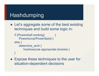 Hashdumping
●  Let’s aggregate some of the best existing
techniques and build some logic in:
if (Powershell working) {
Powerdump/PowerSploit }
else {
determine_arch {
host/execute appropriate binaries }
}
●  Expose these techniques to the user for
situation-dependent decisions
 