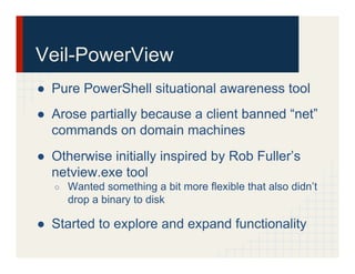 Veil-PowerView
●  Pure PowerShell situational awareness tool
●  Arose partially because a client banned “net”
commands on domain machines
●  Otherwise initially inspired by Rob Fuller’s
netview.exe tool
○  Wanted something a bit more flexible that also didn’t
drop a binary to disk
●  Started to explore and expand functionality
 