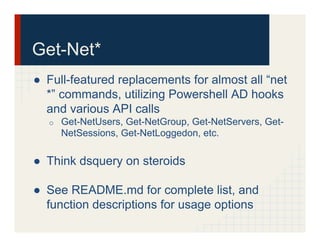 Get-Net*
●  Full-featured replacements for almost all “net
*” commands, utilizing Powershell AD hooks
and various API calls
o  Get-NetUsers, Get-NetGroup, Get-NetServers, Get-
NetSessions, Get-NetLoggedon, etc.
●  Think dsquery on steroids
●  See README.md for complete list, and
function descriptions for usage options
 
