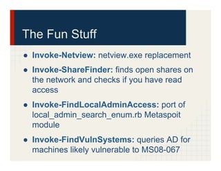 The Fun Stuff
●  Invoke-Netview: netview.exe replacement
●  Invoke-ShareFinder: finds open shares on
the network and checks if you have read
access
●  Invoke-FindLocalAdminAccess: port of
local_admin_search_enum.rb Metaspoit
module
●  Invoke-FindVulnSystems: queries AD for
machines likely vulnerable to MS08-067
 