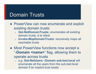 Domain Trusts
●  PowerView can now enumerate and exploit
existing domain trusts:
o  Get-NetDomainTrusts: enumerates all existing
domain trusts, à la nltest
o  Invoke-MapDomainTrusts: recursively maps all
reachable trusts
●  Most PowerView functions now accept a
“-Domain <name>” flag, allowing them to
operate across trusts
o  e.g. Get-NetUsers –Domain sub.test.local will
enumerate all the users from the sub.test.local
domain if an implicit trust exists
 