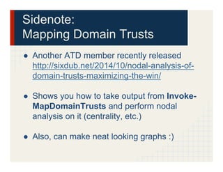 Sidenote:
Mapping Domain Trusts
●  Another ATD member recently released
http://sixdub.net/2014/10/nodal-analysis-of-
domain-trusts-maximizing-the-win/
●  Shows you how to take output from Invoke-
MapDomainTrusts and perform nodal
analysis on it (centrality, etc.)
●  Also, can make neat looking graphs :)
 