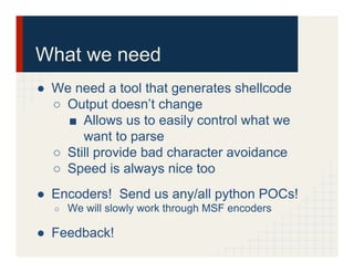 What we need
●  We need a tool that generates shellcode
○  Output doesn’t change
■  Allows us to easily control what we
want to parse
○  Still provide bad character avoidance
○  Speed is always nice too
●  Encoders! Send us any/all python POCs!
○  We will slowly work through MSF encoders
●  Feedback!
 