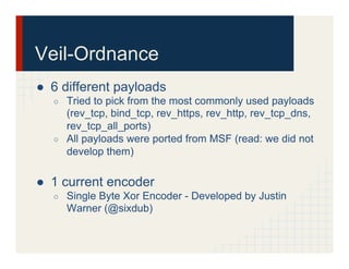 Veil-Ordnance
●  6 different payloads
○  Tried to pick from the most commonly used payloads
(rev_tcp, bind_tcp, rev_https, rev_http, rev_tcp_dns,
rev_tcp_all_ports)
○  All payloads were ported from MSF (read: we did not
develop them)
●  1 current encoder
○  Single Byte Xor Encoder - Developed by Justin
Warner (@sixdub)
 