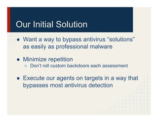 Our Initial Solution
●  Want a way to bypass antivirus “solutions”
as easily as professional malware
●  Minimize repetition
○  Don’t roll custom backdoors each assessment
●  Execute our agents on targets in a way that
bypasses most antivirus detection
 
