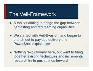 The Veil-Framework
●  A toolset aiming to bridge the gap between
pentesting and red teaming capabilities
●  We started with Veil-Evasion, and began to
branch out to payload delivery and
PowerShell exploitation
●  Nothing revolutionary here, but want to bring
together existing techniques and incremental
research try to push things forward
 