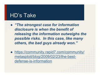 HD’s Take
●  “The strongest case for information
disclosure is when the benefit of
releasing the information outweighs the
possible risks. In this case, like many
others, the bad guys already won.”
●  https://community.rapid7.com/community/
metasploit/blog/2009/02/23/the-best-
defense-is-information
 