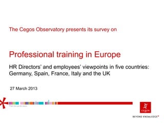Professional training in Europe
HR Directors’ and employees’ viewpoints in five countries:
Germany, Spain, France, Italy and the UK
The Cegos Observatory presents its survey on
27 March 2013
 