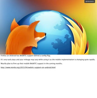 @ROBHAWKES
Firefox on Android has WebRTC support behind a conﬁg ﬂag.
It’s very early days and your mileage may vary while ...