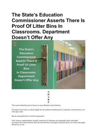 The State’s Education
Commissioner Asserts There Is
Proof Of Litter Bins In
Classrooms. Department
Doesn’t Offer Any
S
H
A
R
E
This week marked the start of classes in many Montana school districts.
The typical items seen on school supply lists for students included pencils, notebooks, and sometimes even
some glue sticks.
But no municipality has a cat litter requirement.
Elsie Arntzen, superintendent of public instruction for Montana, has repeatedly made unfounded
accusations that school districts there provide litterboxes for pupils who prefer them over toilets and regard
themselves as cats.
 