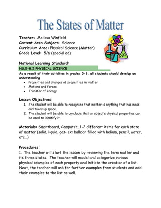 Teacher: Melissa Winfield
Content Area Subject: Science
Curriculum Area: Physical Science (Matter)
Grade Level: 5/6 (special ed)

National Learning Standard:
NS.5-8.2 PHYSICAL SCIENCE
As a result of their activities in grades 5-8, all students should develop an
understanding
   • Properties and changes of properties in matter
   • Motions and forces
   • Transfer of energy


Lesson Objectives:
   1. The student will be able to recognize that matter is anything that has mass
      and takes up space.
   2. The student will be able to conclude that an object’s physical properties can
      be used to identify it.

Materials: Smartboard, Computer, 1-2 different items for each state
of matter (solid, liquid, gas- ex: balloon filled with helium, pencil, water,
etc…)

Procedures:
1. The teacher will start the lesson by reviewing the term matter and
its three states. The teacher will model and categorize various
physical examples of each property and initiate the creation of a list.
Next, the teacher will ask for further examples from students and add
their examples to the list as well.
 