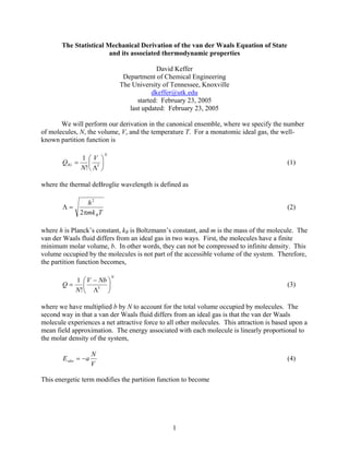 1
The Statistical Mechanical Derivation of the van der Waals Equation of State
and its associated thermodynamic properties
David Keffer
Department of Chemical Engineering
The University of Tennessee, Knoxville
dkeffer@utk.edu
started: February 23, 2005
last updated: February 23, 2005
We will perform our derivation in the canonical ensemble, where we specify the number
of molecules, N, the volume, V, and the temperature T. For a monatomic ideal gas, the well-
known partition function is
N
IG
V
N
Q ⎟
⎠
⎞
⎜
⎝
⎛
Λ
= 3
!
1
(1)
where the thermal deBroglie wavelength is defined as
Tmk
h
Bπ
=Λ
2
2
(2)
where h is Planck’s constant, kB is Boltzmann’s constant, and m is the mass of the molecule. The
van der Waals fluid differs from an ideal gas in two ways. First, the molecules have a finite
minimum molar volume, b. In other words, they can not be compressed to infinite density. This
volume occupied by the molecules is not part of the accessible volume of the system. Therefore,
the partition function becomes,
N
NbV
N
Q ⎟
⎠
⎞
⎜
⎝
⎛
Λ
−
= 3
!
1
(3)
where we have multiplied b by N to account for the total volume occupied by molecules. The
second way in that a van der Waals fluid differs from an ideal gas is that the van der Waals
molecule experiences a net attractive force to all other molecules. This attraction is based upon a
mean field approximation. The energy associated with each molecule is linearly proportional to
the molar density of the system,
V
N
aEvdw −= (4)
This energetic term modifies the partition function to become
 