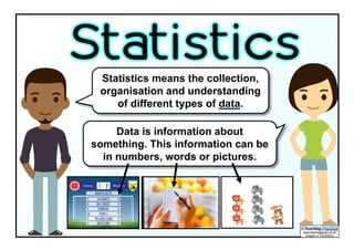 Statistics means the collection,
organisation and understanding
of different types of data.
Statistics
Data is information about
something. This information can be
in numbers, words or pictures.
 