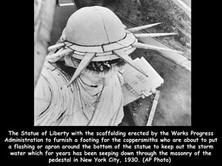 The Statue of Liberty with the scaffolding erected by the Works Progress
Administration to furnish a footing for the coppersmiths who are about to put
 a flashing or apron around the bottom of the statue to keep out the storm
  water which for years has been seeping down through the masonry of the
                pedestal in New York City, 1930. (AP Photo)
 