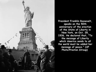 President Franklin Roosevelt,
     speaks on the 50th
 anniversary of the erection
 of the State of Liberty in
   New York, on Oct. 28,
1936. He declared that, "To
   the message of Liberty
 which America sends to all
the world must be added her
   message of peace." (AP
   Photo/Preston Stroup)
 