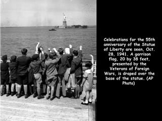 Celebrations for the 55th
anniversary of the Statue
of Liberty are seen, Oct.
  28, 1941. A garrison
  flag, 20 by 38 feet,
     presented by the
   Veterans of Foreign
Wars, is draped over the
 base of the statue. (AP
          Photo)
 